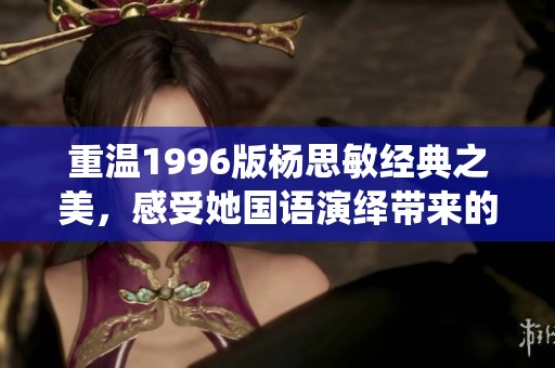 重温1996版杨思敏经典之美，感受她国语演绎带来的独特魅力与情感深度