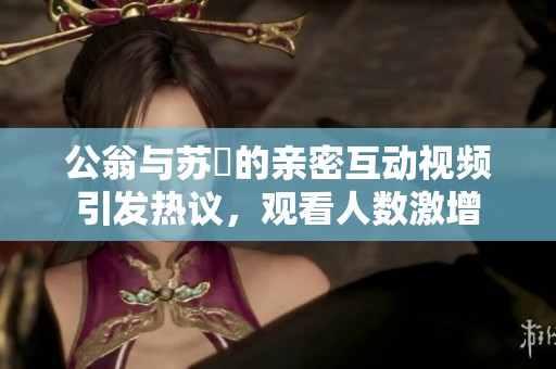公翁与苏玥的亲密互动视频引发热议，观看人数激增