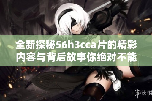 全新探秘56h3cca片的精彩内容与背后故事你绝对不能错过