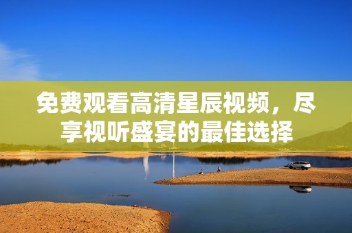 免费观看高清星辰视频，尽享视听盛宴的最佳选择