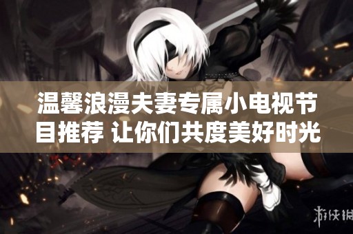 温馨浪漫夫妻专属小电视节目推荐 让你们共度美好时光
