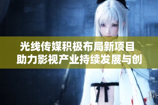 光线传媒积极布局新项目 助力影视产业持续发展与创新