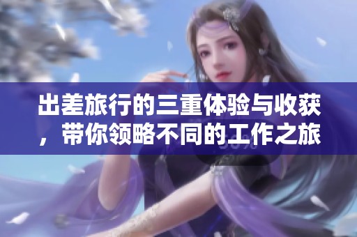 出差旅行的三重体验与收获，带你领略不同的工作之旅
