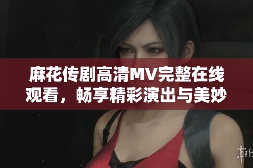 麻花传剧高清MV完整在线观看，畅享精彩演出与美妙音乐之旅
