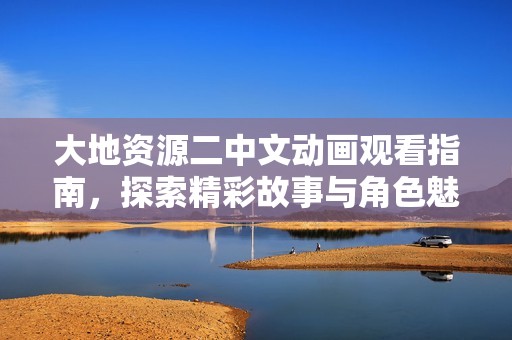 大地资源二中文动画观看指南，探索精彩故事与角色魅力