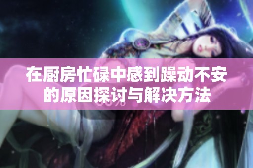 在厨房忙碌中感到躁动不安的原因探讨与解决方法