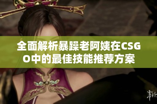 全面解析暴躁老阿姨在CSGO中的最佳技能推荐方案