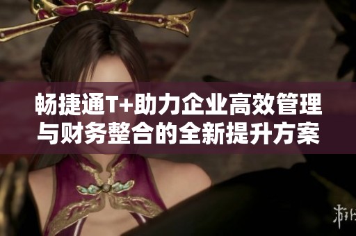 畅捷通T+助力企业高效管理与财务整合的全新提升方案