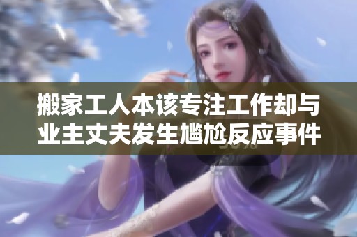 搬家工人本该专注工作却与业主丈夫发生尴尬反应事件