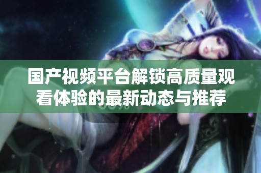 国产视频平台解锁高质量观看体验的最新动态与推荐