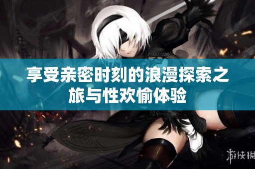 享受亲密时刻的浪漫探索之旅与性欢愉体验