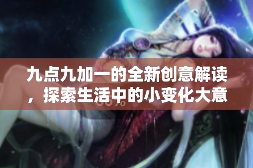 九点九加一的全新创意解读，探索生活中的小变化大意义