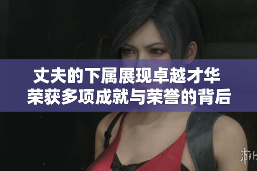 丈夫的下属展现卓越才华 荣获多项成就与荣誉的背后故事
