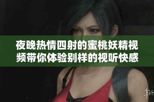 夜晚热情四射的蜜桃妖精视频带你体验别样的视听快感