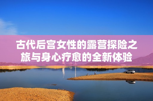 古代后宫女性的露营探险之旅与身心疗愈的全新体验