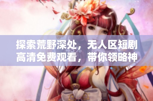 探索荒野深处，无人区短剧高清免费观看，带你领略神秘之旅
