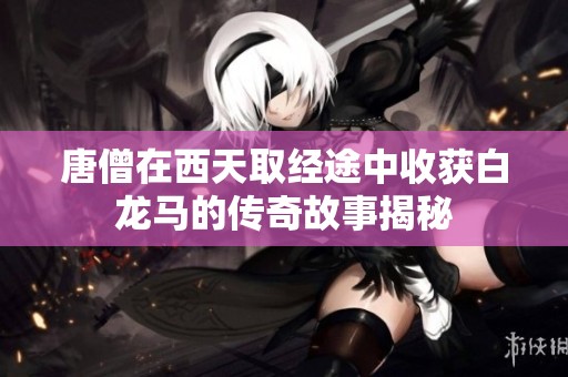 唐僧在西天取经途中收获白龙马的传奇故事揭秘