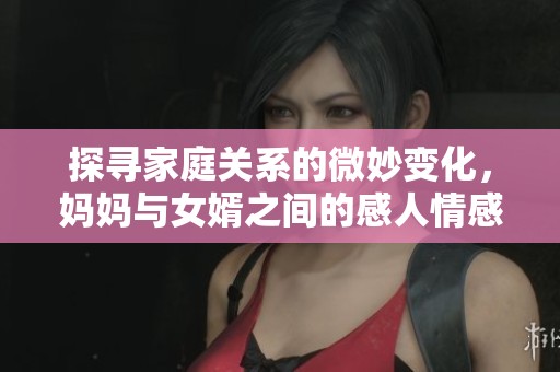 探寻家庭关系的微妙变化，妈妈与女婿之间的感人情感故事
