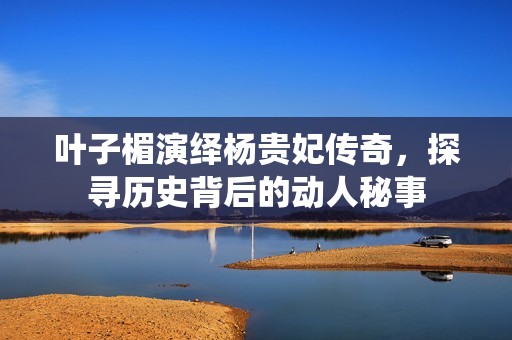 叶子楣演绎杨贵妃传奇，探寻历史背后的动人秘事