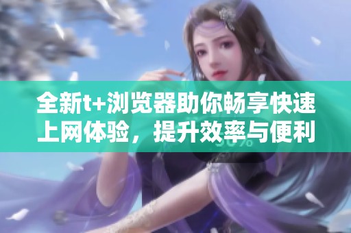 全新t+浏览器助你畅享快速上网体验，提升效率与便利性