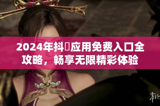 2024年抖抈应用免费入口全攻略，畅享无限精彩体验