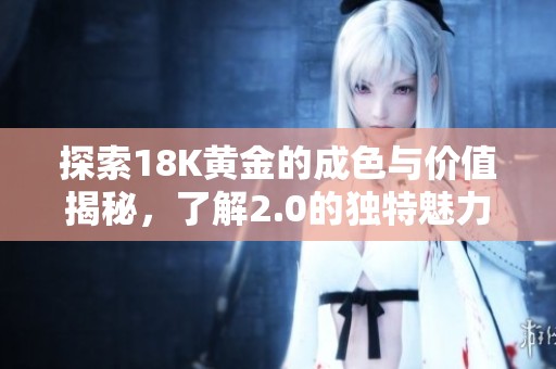 探索18K黄金的成色与价值揭秘，了解2.0的独特魅力与影响