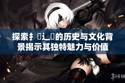 探索扌喿辶畐的历史与文化背景揭示其独特魅力与价值