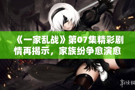 《一家乱战》第07集精彩剧情再揭示，家族纷争愈演愈烈引人关注