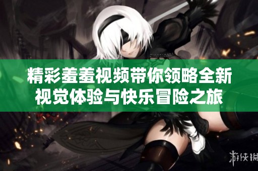 精彩羞羞视频带你领略全新视觉体验与快乐冒险之旅