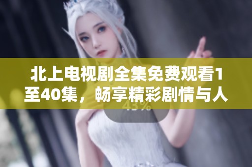 北上电视剧全集免费观看1至40集，畅享精彩剧情与人物发展