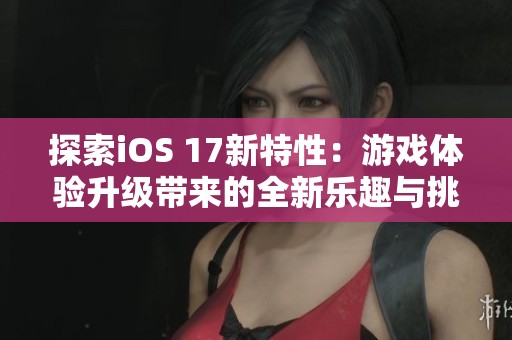 探索iOS 17新特性：游戏体验升级带来的全新乐趣与挑战
