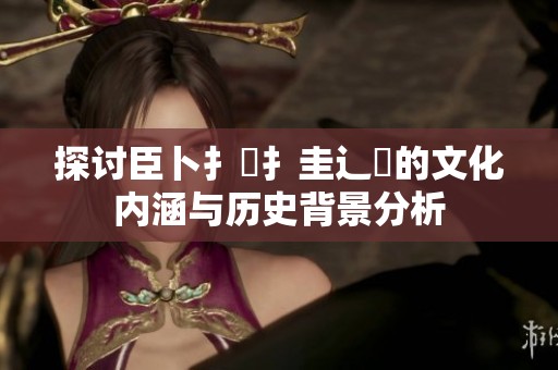 探讨臣卜扌喿扌圭辶畐的文化内涵与历史背景分析