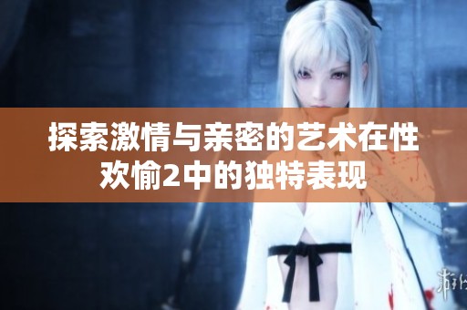 探索激情与亲密的艺术在性欢愉2中的独特表现