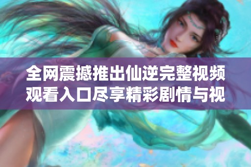 全网震撼推出仙逆完整视频观看入口尽享精彩剧情与视觉盛宴