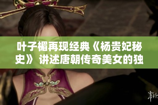 叶子楣再现经典《杨贵妃秘史》 讲述唐朝传奇美女的独特魅力