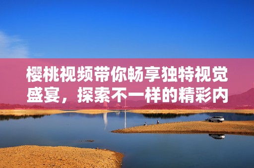 樱桃视频带你畅享独特视觉盛宴，探索不一样的精彩内容