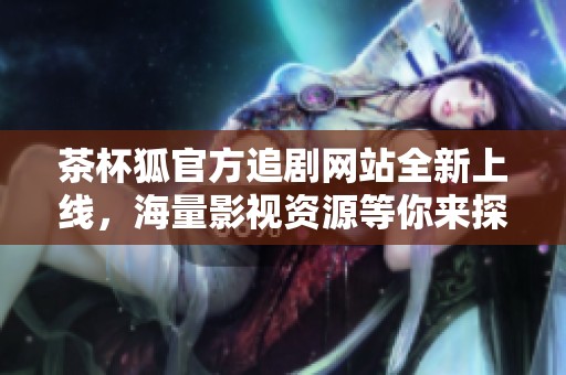 茶杯狐官方追剧网站全新上线，海量影视资源等你来探索