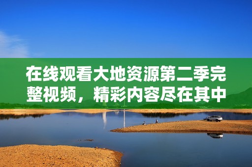 在线观看大地资源第二季完整视频，精彩内容尽在其中