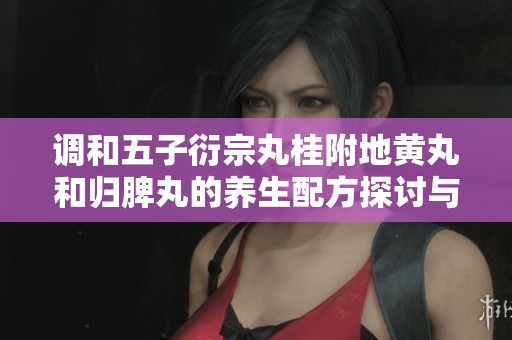 调和五子衍宗丸桂附地黄丸和归脾丸的养生配方探讨与应用