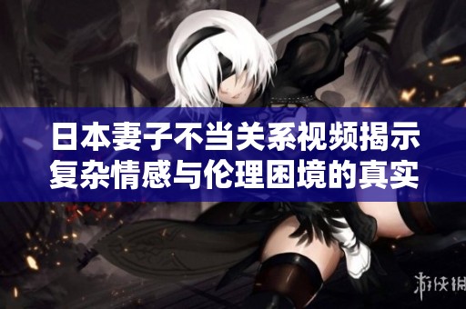 日本妻子不当关系视频揭示复杂情感与伦理困境的真实面貌