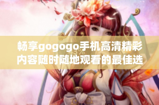 畅享gogogo手机高清精彩内容随时随地观看的最佳选择