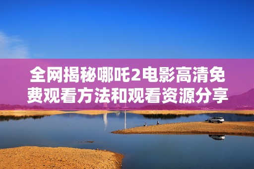 全网揭秘哪吒2电影高清免费观看方法和观看资源分享
