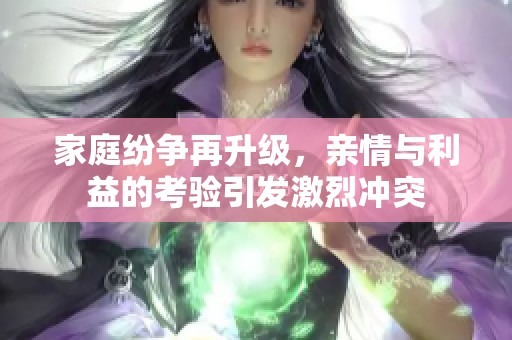家庭纷争再升级，亲情与利益的考验引发激烈冲突