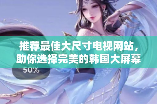 推荐最佳大尺寸电视网站，助你选择完美的韩国大屏幕电视