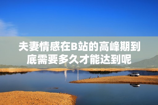 夫妻情感在B站的高峰期到底需要多久才能达到呢