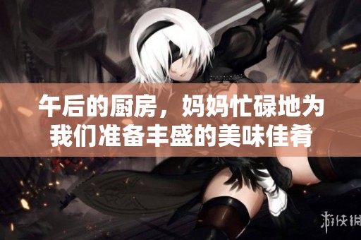 午后的厨房，妈妈忙碌地为我们准备丰盛的美味佳肴