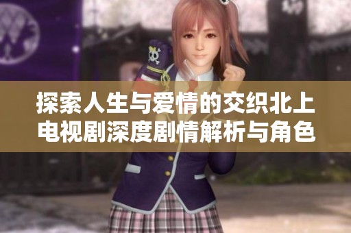 探索人生与爱情的交织北上电视剧深度剧情解析与角色发展分析