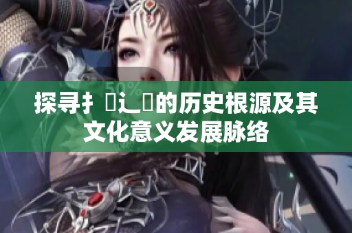 探寻扌喿辶畐的历史根源及其文化意义发展脉络