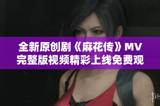 全新原创剧《麻花传》MV完整版视频精彩上线免费观看