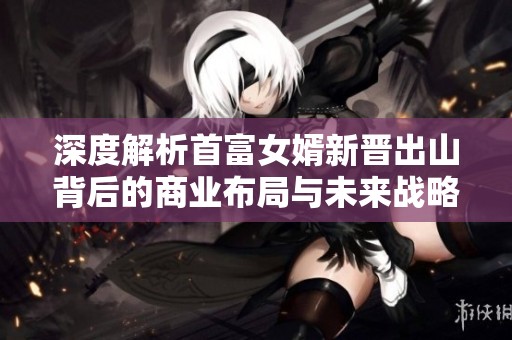 深度解析首富女婿新晋出山背后的商业布局与未来战略